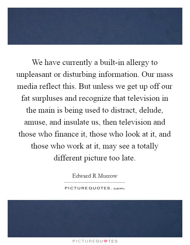 We have currently a built-in allergy to unpleasant or disturbing information. Our mass media reflect this. But unless we get up off our fat surpluses and recognize that television in the main is being used to distract, delude, amuse, and insulate us, then television and those who finance it, those who look at it, and those who work at it, may see a totally different picture too late Picture Quote #1