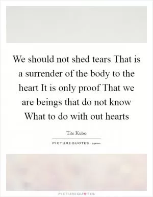 We should not shed tears That is a surrender of the body to the heart It is only proof That we are beings that do not know What to do with out hearts Picture Quote #1