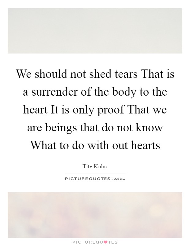 We should not shed tears That is a surrender of the body to the heart It is only proof That we are beings that do not know What to do with out hearts Picture Quote #1