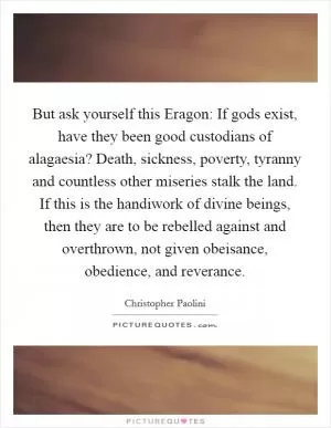 But ask yourself this Eragon: If gods exist, have they been good custodians of alagaesia? Death, sickness, poverty, tyranny and countless other miseries stalk the land. If this is the handiwork of divine beings, then they are to be rebelled against and overthrown, not given obeisance, obedience, and reverance Picture Quote #1
