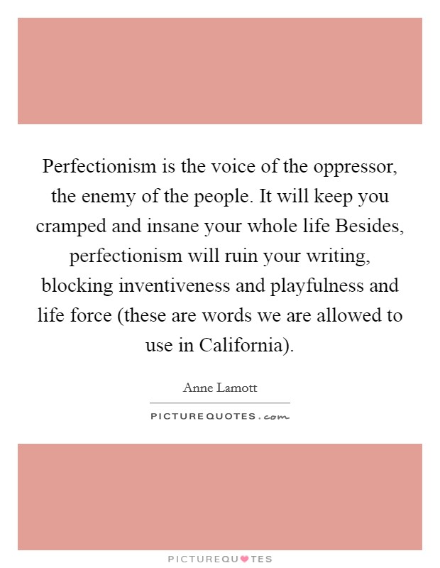 Perfectionism is the voice of the oppressor, the enemy of the people. It will keep you cramped and insane your whole life Besides, perfectionism will ruin your writing, blocking inventiveness and playfulness and life force (these are words we are allowed to use in California) Picture Quote #1