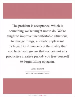 The problem is acceptance, which is something we’re taught not to do. We’re taught to improve uncomfortable situations, to change things, alleviate unpleasant feelings. But if you accept the reality that you have been given- that you are not in a productive creative period- you free yourself to begin filling up again Picture Quote #1
