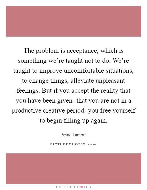 The problem is acceptance, which is something we're taught not to do. We're taught to improve uncomfortable situations, to change things, alleviate unpleasant feelings. But if you accept the reality that you have been given- that you are not in a productive creative period- you free yourself to begin filling up again Picture Quote #1