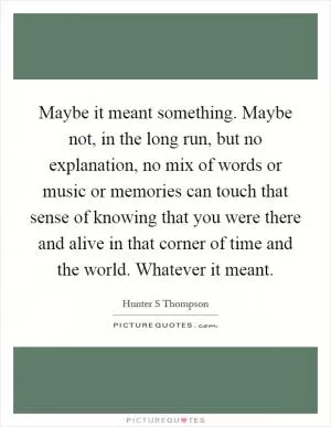 Maybe it meant something. Maybe not, in the long run, but no explanation, no mix of words or music or memories can touch that sense of knowing that you were there and alive in that corner of time and the world. Whatever it meant Picture Quote #1