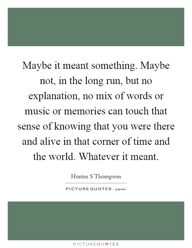 Maybe it meant something. Maybe not, in the long run, but no explanation, no mix of words or music or memories can touch that sense of knowing that you were there and alive in that corner of time and the world. Whatever it meant Picture Quote #1