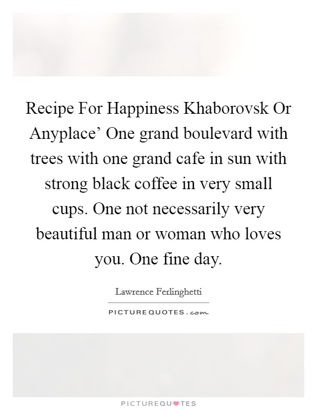 Recipe For Happiness Khaborovsk Or Anyplace' One grand boulevard with trees with one grand cafe in sun with strong black coffee in very small cups. One not necessarily very beautiful man or woman who loves you. One fine day Picture Quote #1