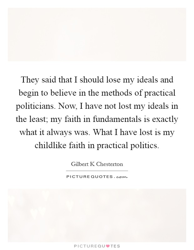 They said that I should lose my ideals and begin to believe in the methods of practical politicians. Now, I have not lost my ideals in the least; my faith in fundamentals is exactly what it always was. What I have lost is my childlike faith in practical politics Picture Quote #1