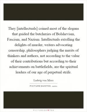 They [intellectuals] coined most of the slogans that guided the butcheries of Bolshevism, Fascism, and Nazism. Intellectuals extolling the delights of murder, writers advocating censorship, philosophers judging the merits of thinkers and authors, not according to the value of their contributions but according to their achievements on battlefields, are the spiritual leaders of our age of perpetual strife Picture Quote #1