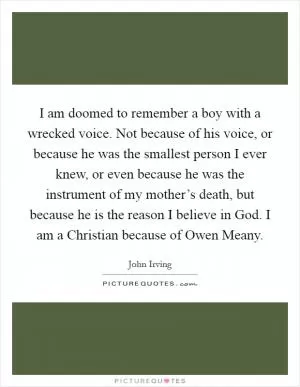 I am doomed to remember a boy with a wrecked voice. Not because of his voice, or because he was the smallest person I ever knew, or even because he was the instrument of my mother’s death, but because he is the reason I believe in God. I am a Christian because of Owen Meany Picture Quote #1