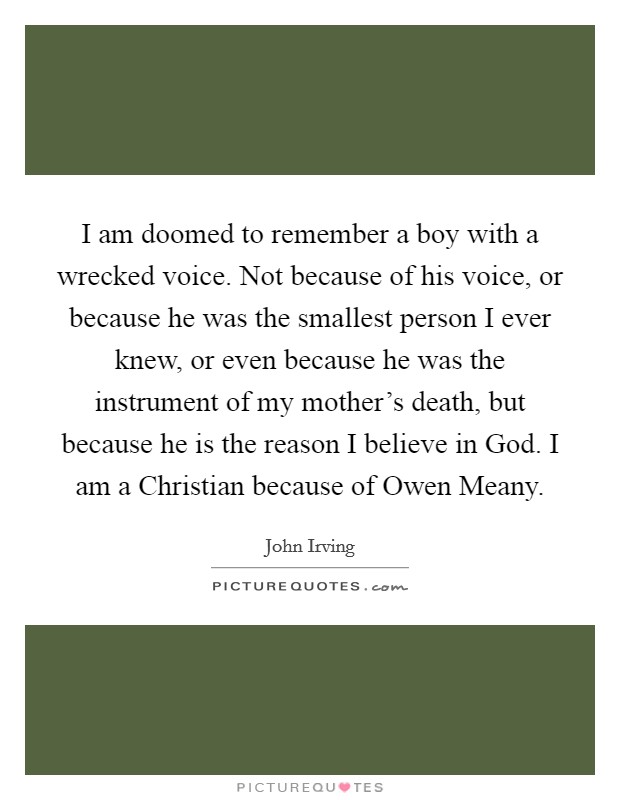 I am doomed to remember a boy with a wrecked voice. Not because of his voice, or because he was the smallest person I ever knew, or even because he was the instrument of my mother's death, but because he is the reason I believe in God. I am a Christian because of Owen Meany Picture Quote #1