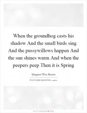 When the groundhog casts his shadow And the small birds sing And the pussywillows happen And the sun shines warm And when the peepers peep Then it is Spring Picture Quote #1