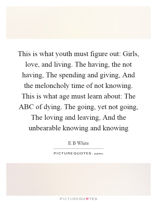 This is what youth must figure out: Girls, love, and living. The having, the not having, The spending and giving, And the meloncholy time of not knowing. This is what age must learn about: The ABC of dying. The going, yet not going, The loving and leaving, And the unbearable knowing and knowing Picture Quote #1