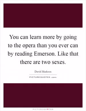 You can learn more by going to the opera than you ever can by reading Emerson. Like that there are two sexes Picture Quote #1