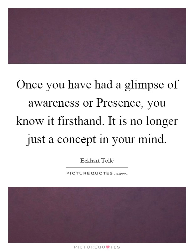 Once you have had a glimpse of awareness or Presence, you know it firsthand. It is no longer just a concept in your mind Picture Quote #1