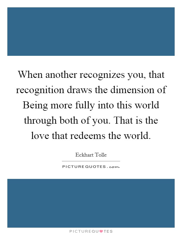 When another recognizes you, that recognition draws the dimension of Being more fully into this world through both of you. That is the love that redeems the world Picture Quote #1