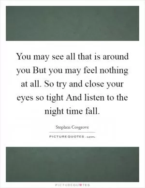 You may see all that is around you But you may feel nothing at all. So try and close your eyes so tight And listen to the night time fall Picture Quote #1