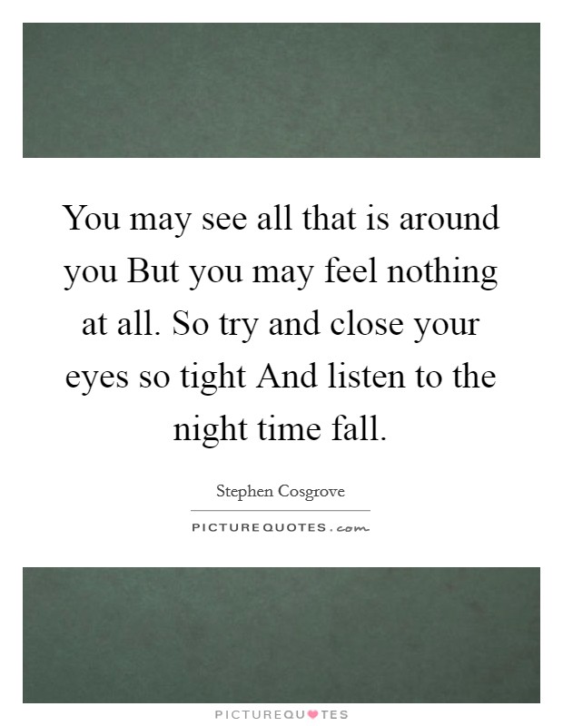 You may see all that is around you But you may feel nothing at all. So try and close your eyes so tight And listen to the night time fall Picture Quote #1