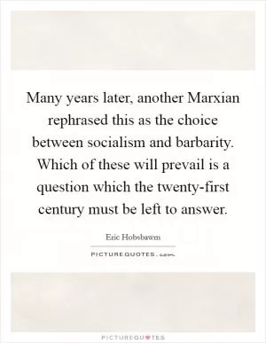Many years later, another Marxian rephrased this as the choice between socialism and barbarity. Which of these will prevail is a question which the twenty-first century must be left to answer Picture Quote #1