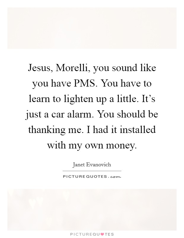 Jesus, Morelli, you sound like you have PMS. You have to learn to lighten up a little. It's just a car alarm. You should be thanking me. I had it installed with my own money Picture Quote #1