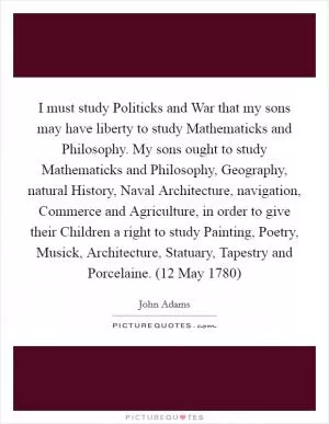 I must study Politicks and War that my sons may have liberty to study Mathematicks and Philosophy. My sons ought to study Mathematicks and Philosophy, Geography, natural History, Naval Architecture, navigation, Commerce and Agriculture, in order to give their Children a right to study Painting, Poetry, Musick, Architecture, Statuary, Tapestry and Porcelaine. (12 May 1780) Picture Quote #1