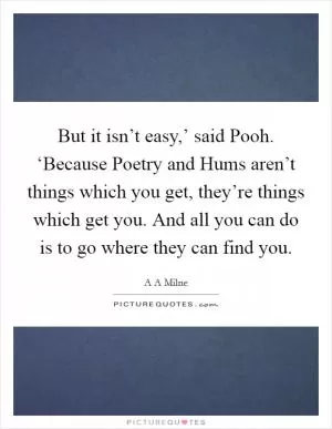 But it isn’t easy,’ said Pooh. ‘Because Poetry and Hums aren’t things which you get, they’re things which get you. And all you can do is to go where they can find you Picture Quote #1
