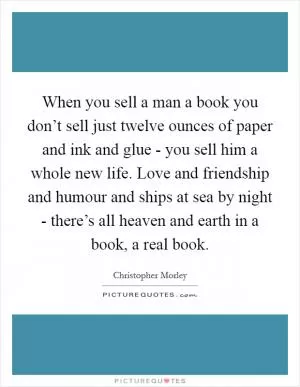 When you sell a man a book you don’t sell just twelve ounces of paper and ink and glue - you sell him a whole new life. Love and friendship and humour and ships at sea by night - there’s all heaven and earth in a book, a real book Picture Quote #1