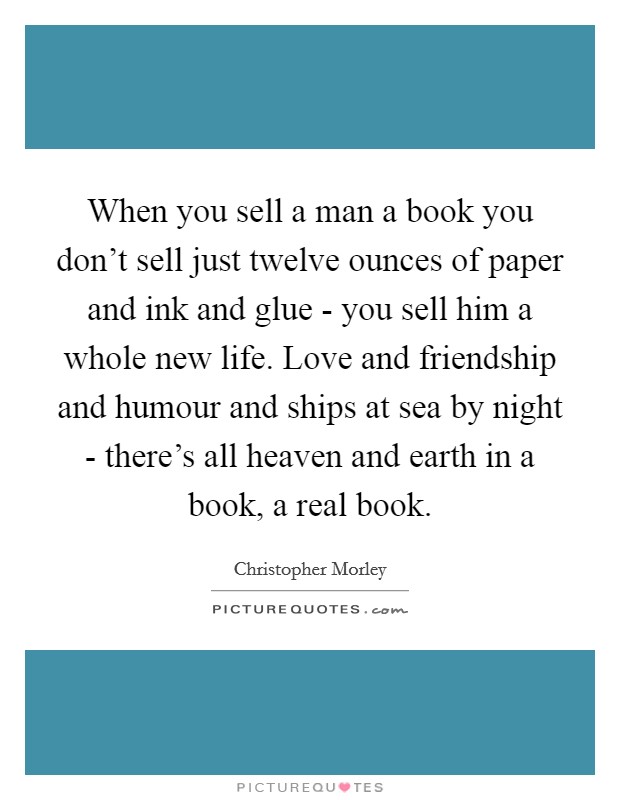 When you sell a man a book you don't sell just twelve ounces of paper and ink and glue - you sell him a whole new life. Love and friendship and humour and ships at sea by night - there's all heaven and earth in a book, a real book Picture Quote #1