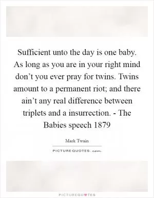 Sufficient unto the day is one baby. As long as you are in your right mind don’t you ever pray for twins. Twins amount to a permanent riot; and there ain’t any real difference between triplets and a insurrection. - The Babies speech 1879 Picture Quote #1
