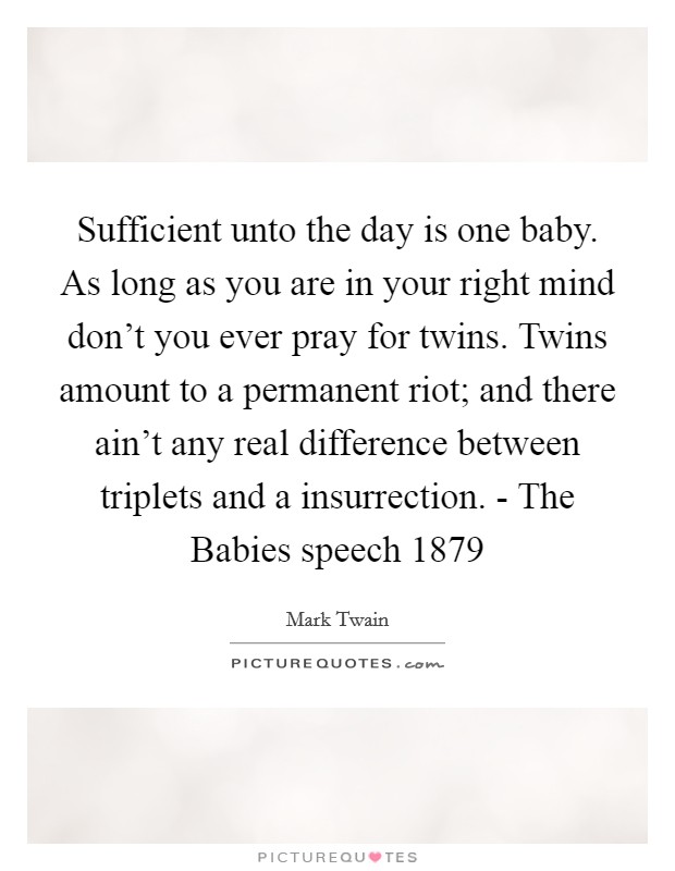 Sufficient unto the day is one baby. As long as you are in your right mind don't you ever pray for twins. Twins amount to a permanent riot; and there ain't any real difference between triplets and a insurrection. - The Babies speech 1879 Picture Quote #1
