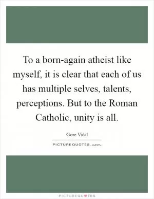 To a born-again atheist like myself, it is clear that each of us has multiple selves, talents, perceptions. But to the Roman Catholic, unity is all Picture Quote #1