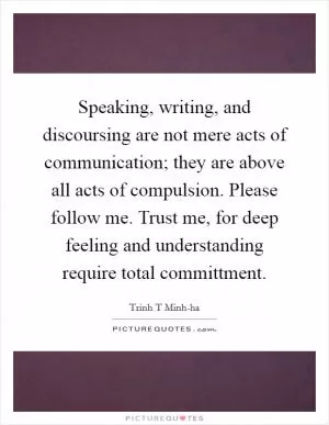 Speaking, writing, and discoursing are not mere acts of communication; they are above all acts of compulsion. Please follow me. Trust me, for deep feeling and understanding require total committment Picture Quote #1