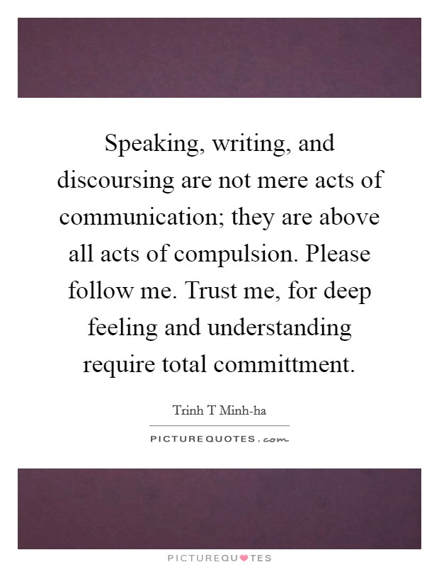 Speaking, writing, and discoursing are not mere acts of communication; they are above all acts of compulsion. Please follow me. Trust me, for deep feeling and understanding require total committment Picture Quote #1
