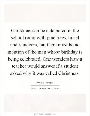 Christmas can be celebrated in the school room with pine trees, tinsel and reindeers, but there must be no mention of the man whose birthday is being celebrated. One wonders how a teacher would answer if a student asked why it was called Christmas Picture Quote #1