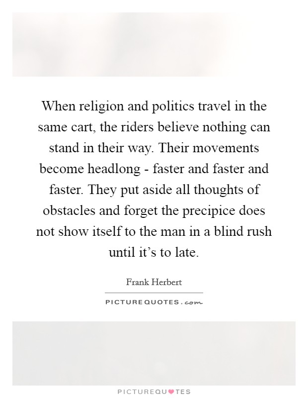 When religion and politics travel in the same cart, the riders believe nothing can stand in their way. Their movements become headlong - faster and faster and faster. They put aside all thoughts of obstacles and forget the precipice does not show itself to the man in a blind rush until it's to late Picture Quote #1