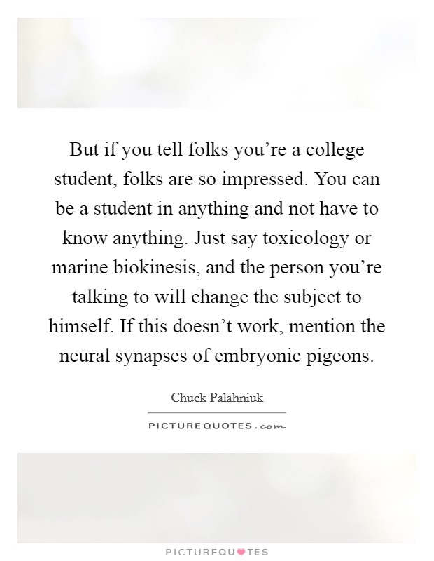 But if you tell folks you're a college student, folks are so impressed. You can be a student in anything and not have to know anything. Just say toxicology or marine biokinesis, and the person you're talking to will change the subject to himself. If this doesn't work, mention the neural synapses of embryonic pigeons Picture Quote #1