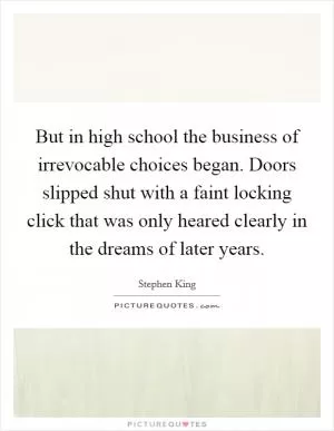 But in high school the business of irrevocable choices began. Doors slipped shut with a faint locking click that was only heared clearly in the dreams of later years Picture Quote #1