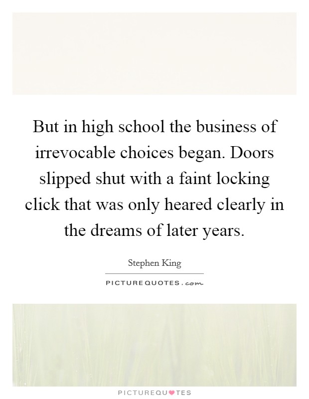 But in high school the business of irrevocable choices began. Doors slipped shut with a faint locking click that was only heared clearly in the dreams of later years Picture Quote #1