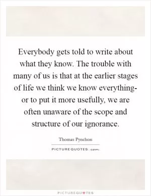Everybody gets told to write about what they know. The trouble with many of us is that at the earlier stages of life we think we know everything- or to put it more usefully, we are often unaware of the scope and structure of our ignorance Picture Quote #1