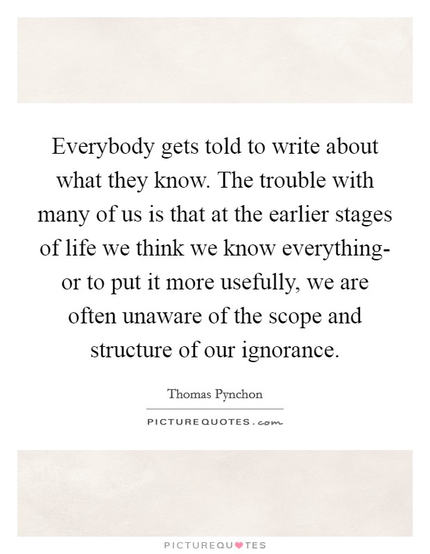Everybody gets told to write about what they know. The trouble with many of us is that at the earlier stages of life we think we know everything- or to put it more usefully, we are often unaware of the scope and structure of our ignorance Picture Quote #1