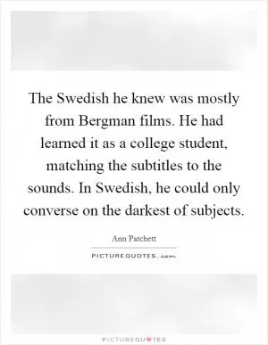 The Swedish he knew was mostly from Bergman films. He had learned it as a college student, matching the subtitles to the sounds. In Swedish, he could only converse on the darkest of subjects Picture Quote #1