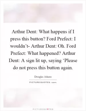 Arthur Dent: What happens if I press this button? Ford Prefect: I wouldn’t- Arthur Dent: Oh. Ford Prefect: What happened? Arthur Dent: A sign lit up, saying ‘Please do not press this button again Picture Quote #1