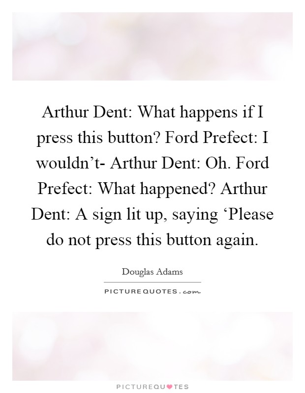 Arthur Dent: What happens if I press this button? Ford Prefect: I wouldn't- Arthur Dent: Oh. Ford Prefect: What happened? Arthur Dent: A sign lit up, saying ‘Please do not press this button again Picture Quote #1