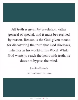 All truth is given by revelation, either general or special, and it must be received by reason. Reason is the God-given means for discovering the truth that God discloses, whether in his world or his Word. While God wants to reach the heart with truth, he does not bypass the mind Picture Quote #1