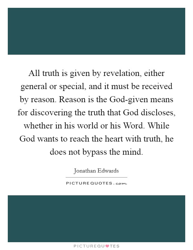 All truth is given by revelation, either general or special, and it must be received by reason. Reason is the God-given means for discovering the truth that God discloses, whether in his world or his Word. While God wants to reach the heart with truth, he does not bypass the mind Picture Quote #1