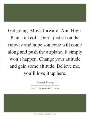 Get going. Move forward. Aim High. Plan a takeoff. Don’t just sit on the runway and hope someone will come along and push the airplane. It simply won’t happen. Change your attitude and gain some altitude. Believe me, you’ll love it up here Picture Quote #1