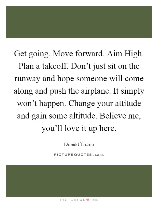 Get going. Move forward. Aim High. Plan a takeoff. Don't just sit on the runway and hope someone will come along and push the airplane. It simply won't happen. Change your attitude and gain some altitude. Believe me, you'll love it up here Picture Quote #1