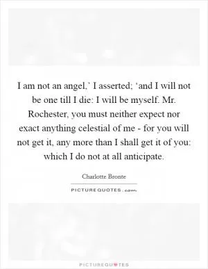 I am not an angel,’ I asserted; ‘and I will not be one till I die: I will be myself. Mr. Rochester, you must neither expect nor exact anything celestial of me - for you will not get it, any more than I shall get it of you: which I do not at all anticipate Picture Quote #1