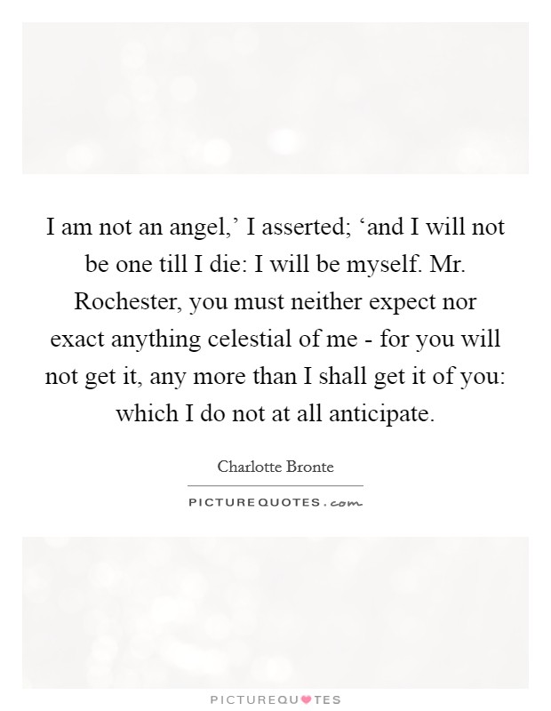 I am not an angel,' I asserted; ‘and I will not be one till I die: I will be myself. Mr. Rochester, you must neither expect nor exact anything celestial of me - for you will not get it, any more than I shall get it of you: which I do not at all anticipate Picture Quote #1