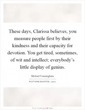 These days, Clarissa believes, you measure people first by their kindness and their capacity for devotion. You get tired, sometimes, of wit and intellect; everybody’s little display of genius Picture Quote #1