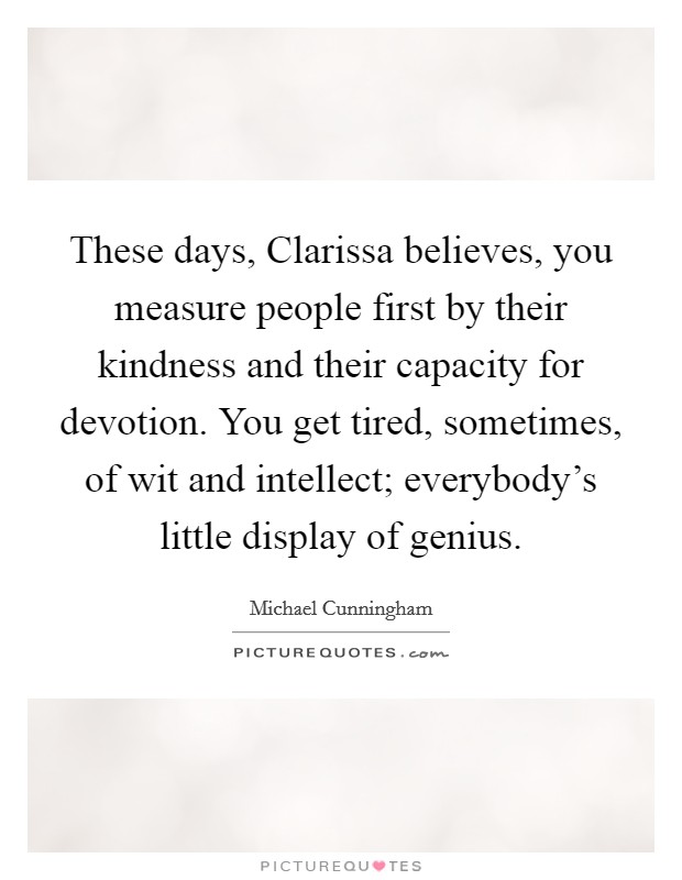 These days, Clarissa believes, you measure people first by their kindness and their capacity for devotion. You get tired, sometimes, of wit and intellect; everybody's little display of genius Picture Quote #1